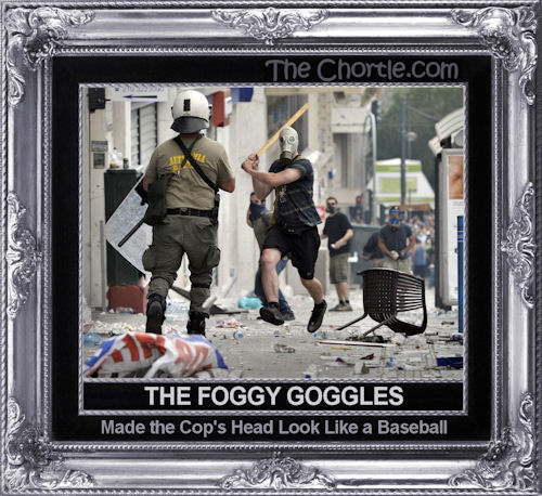 The foggy goggles made the cop's head look like a baseball