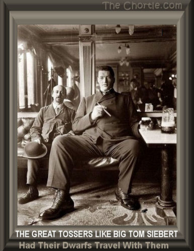 The great tossers like big Tom Siebert had their dwarfs travel with them