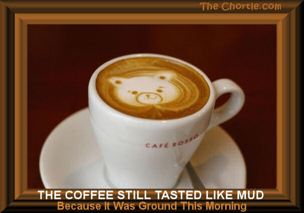 The coffee tasted like mud because it was ground this morning.