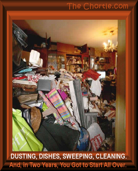 Dusting, dishes, sweeping, cleaning. And, in two years, you got to start all over 