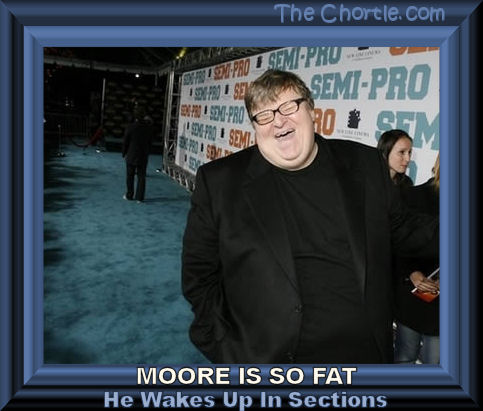 Moore is so fat he wakes up in sections.