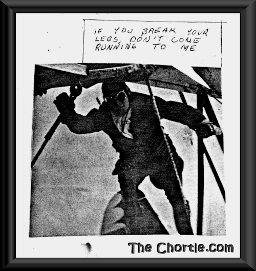 If you break your legs, don't come running to me.