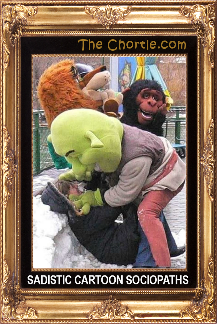 Sadistic cartoon sociopaths.