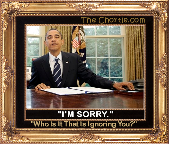 "I'm sorry.  Who is it that is ignoring you?"