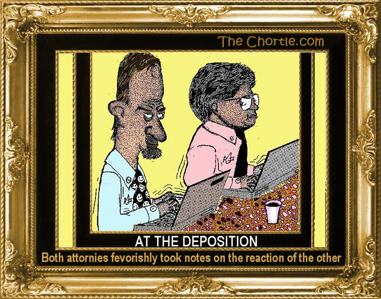 At the deposition, both attornies feversihly took notes on the reaction of the other