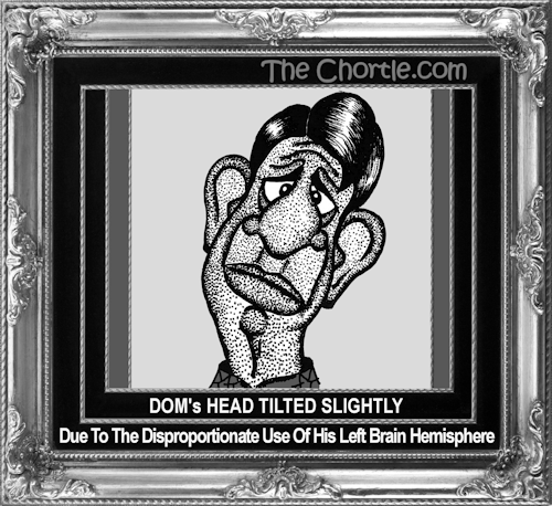 Dom's head tilted slightly due to the disproportionate use of his left brain hemisphere