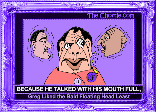 Because he talked with his mouth full, Greg liked the bald floating head better.