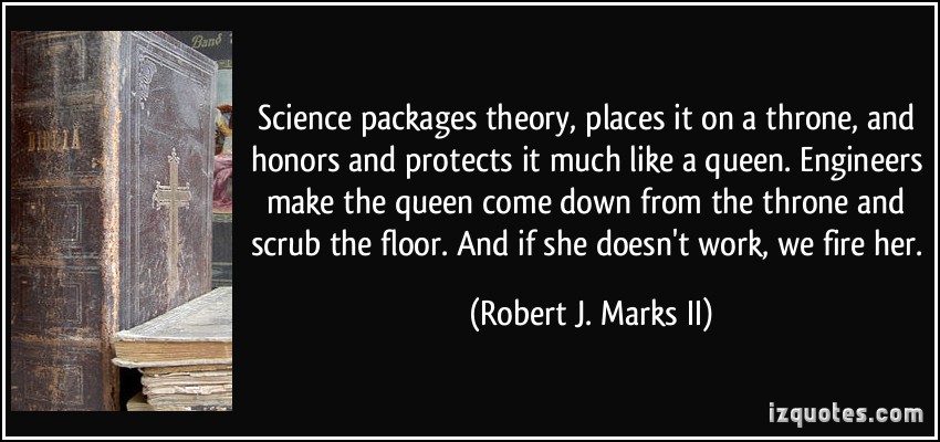 Science packages theory, places it on a throne, and honors and protects it much like a queen. Engineers make the queen come down from the throne and scrub the floor. And if she doesn't work, we fire her. - Robert J. Marks II Science packages theory, places it on a throne, and honors and protects it much like a queen. Engineers make the queen come down from the throne and scrub the floor. And if she doesn't work, we fire her. - Robert J. Marks II